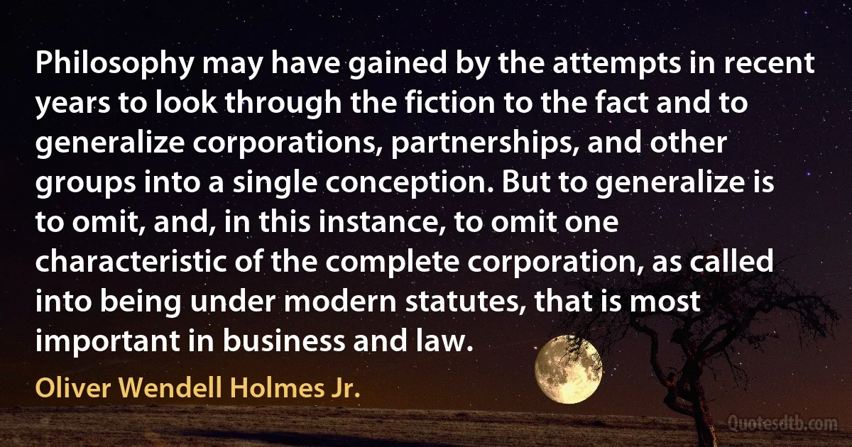 Philosophy may have gained by the attempts in recent years to look through the fiction to the fact and to generalize corporations, partnerships, and other groups into a single conception. But to generalize is to omit, and, in this instance, to omit one characteristic of the complete corporation, as called into being under modern statutes, that is most important in business and law. (Oliver Wendell Holmes Jr.)