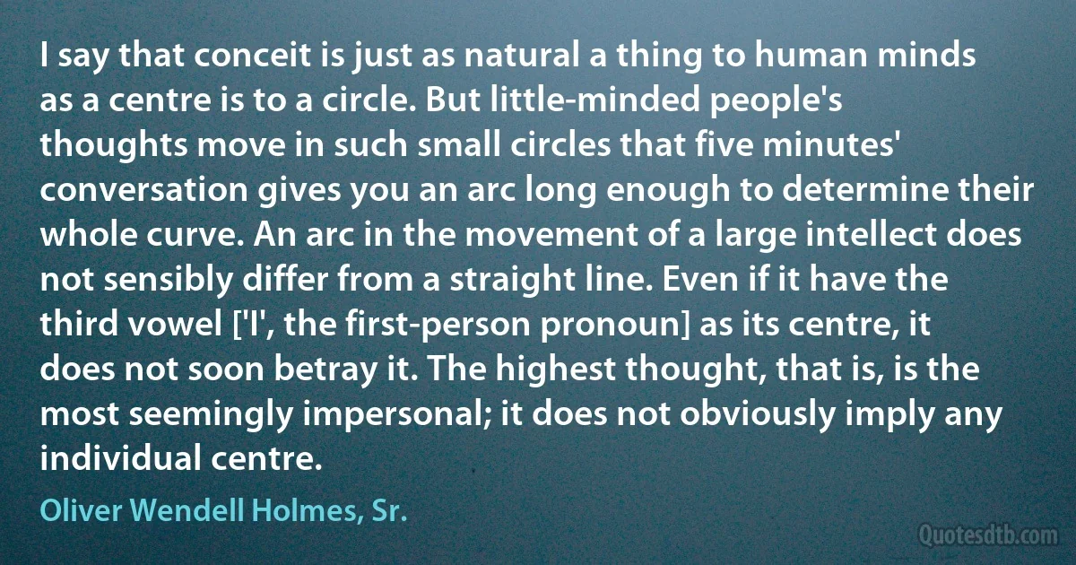 I say that conceit is just as natural a thing to human minds as a centre is to a circle. But little-minded people's thoughts move in such small circles that five minutes' conversation gives you an arc long enough to determine their whole curve. An arc in the movement of a large intellect does not sensibly differ from a straight line. Even if it have the third vowel ['I', the first-person pronoun] as its centre, it does not soon betray it. The highest thought, that is, is the most seemingly impersonal; it does not obviously imply any individual centre. (Oliver Wendell Holmes, Sr.)