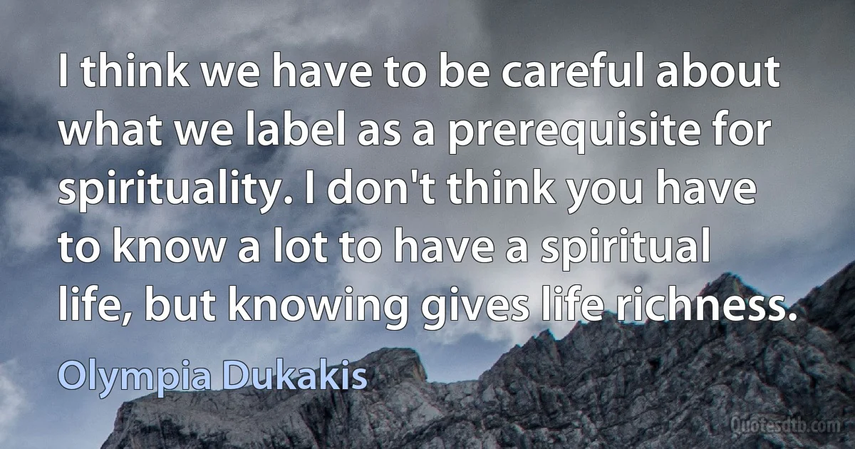 I think we have to be careful about what we label as a prerequisite for spirituality. I don't think you have to know a lot to have a spiritual life, but knowing gives life richness. (Olympia Dukakis)