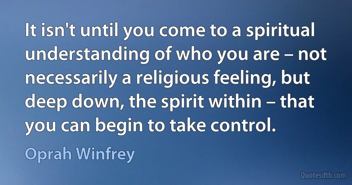 It isn't until you come to a spiritual understanding of who you are – not necessarily a religious feeling, but deep down, the spirit within – that you can begin to take control. (Oprah Winfrey)