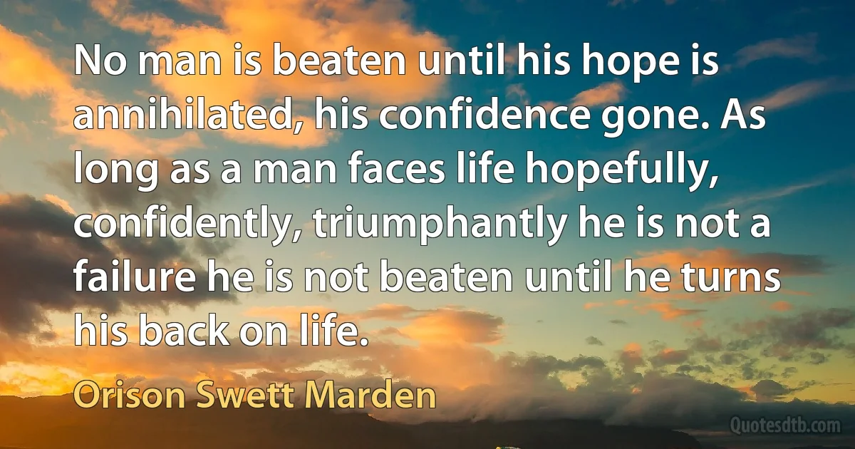 No man is beaten until his hope is annihilated, his confidence gone. As long as a man faces life hopefully, confidently, triumphantly he is not a failure he is not beaten until he turns his back on life. (Orison Swett Marden)