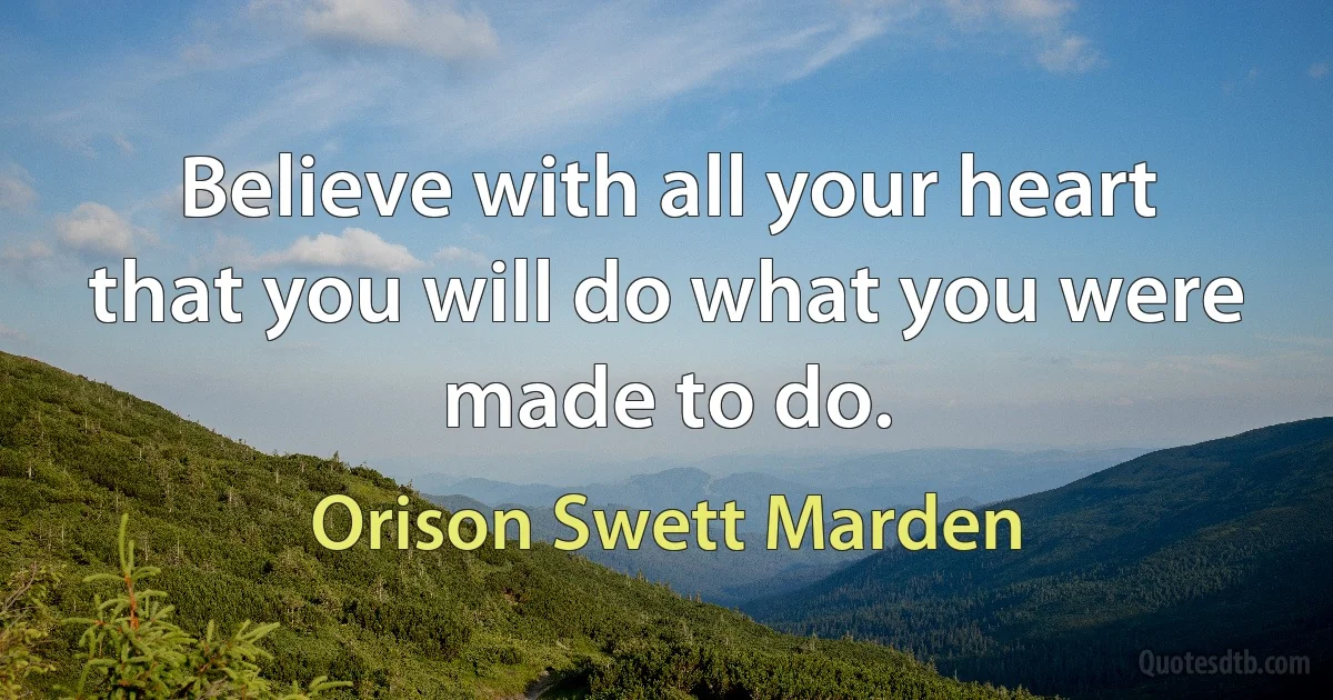 Believe with all your heart that you will do what you were made to do. (Orison Swett Marden)