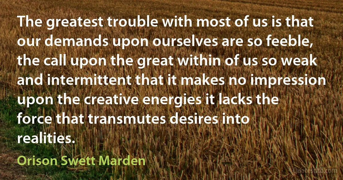 The greatest trouble with most of us is that our demands upon ourselves are so feeble, the call upon the great within of us so weak and intermittent that it makes no impression upon the creative energies it lacks the force that transmutes desires into realities. (Orison Swett Marden)