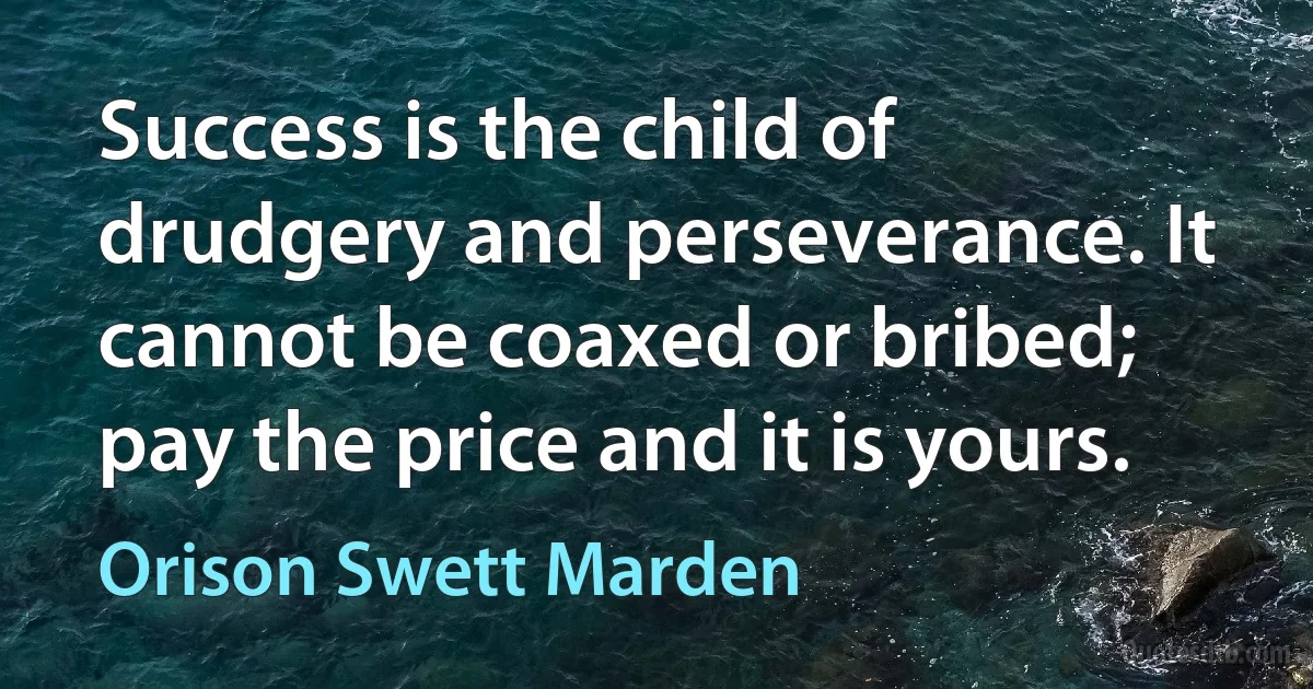 Success is the child of drudgery and perseverance. It cannot be coaxed or bribed; pay the price and it is yours. (Orison Swett Marden)