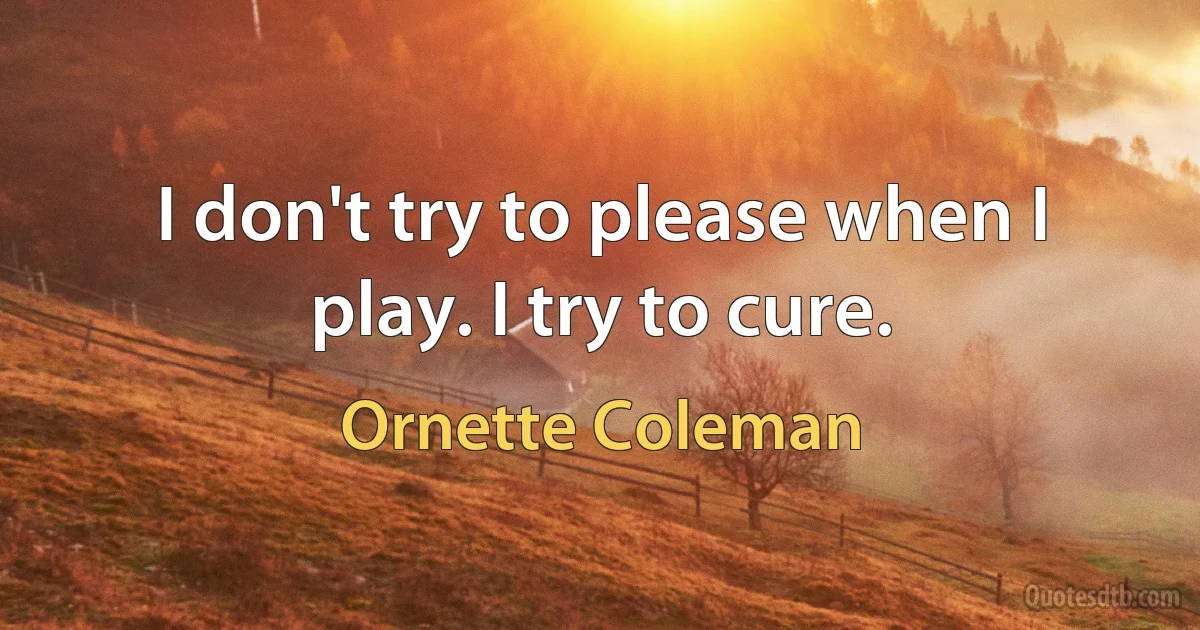 I don't try to please when I play. I try to cure. (Ornette Coleman)