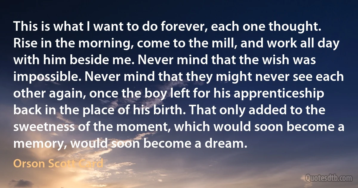 This is what I want to do forever, each one thought. Rise in the morning, come to the mill, and work all day with him beside me. Never mind that the wish was impossible. Never mind that they might never see each other again, once the boy left for his apprenticeship back in the place of his birth. That only added to the sweetness of the moment, which would soon become a memory, would soon become a dream. (Orson Scott Card)