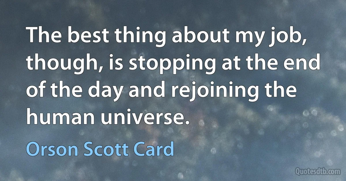 The best thing about my job, though, is stopping at the end of the day and rejoining the human universe. (Orson Scott Card)