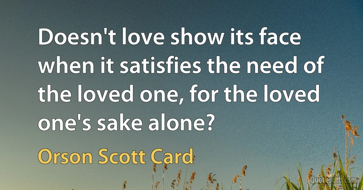 Doesn't love show its face when it satisfies the need of the loved one, for the loved one's sake alone? (Orson Scott Card)