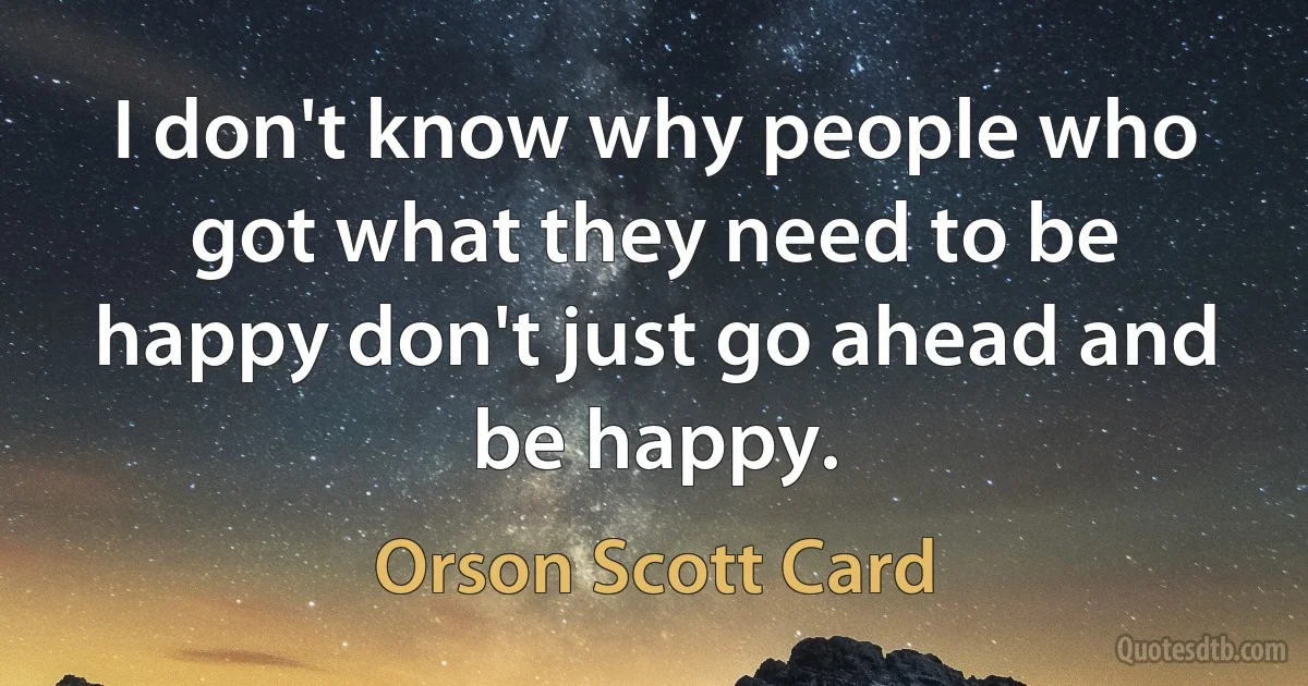 I don't know why people who got what they need to be happy don't just go ahead and be happy. (Orson Scott Card)