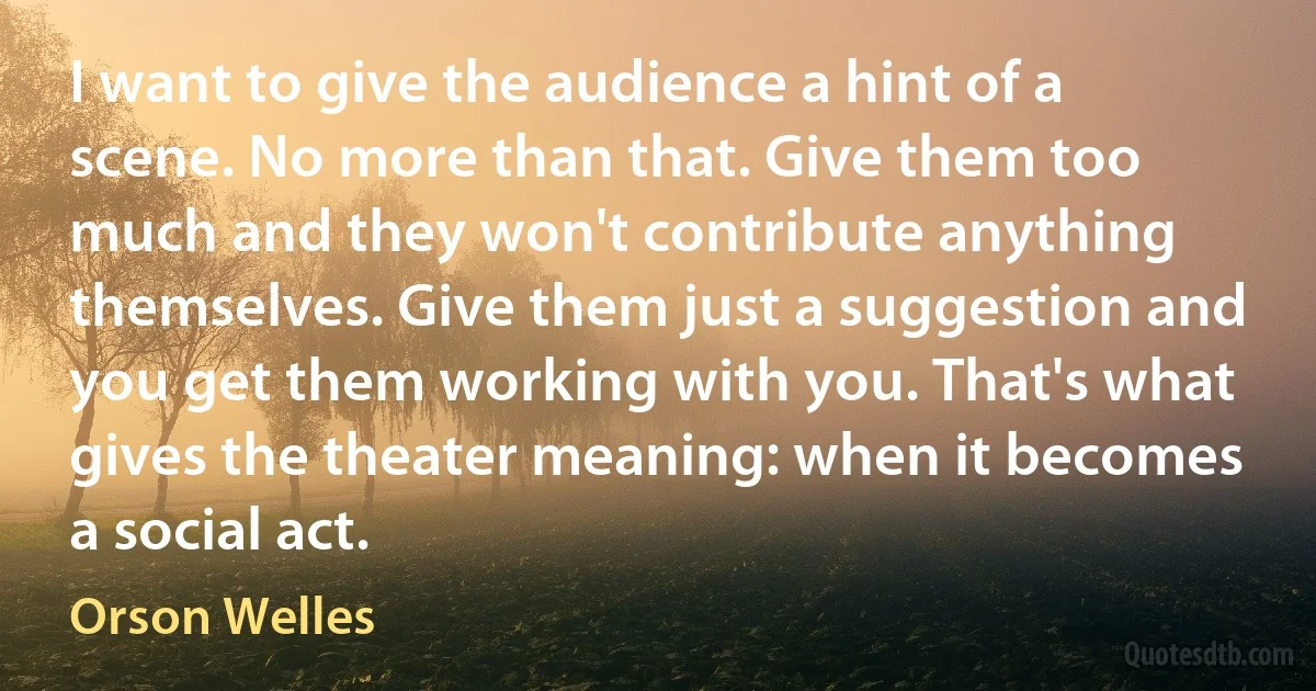 I want to give the audience a hint of a scene. No more than that. Give them too much and they won't contribute anything themselves. Give them just a suggestion and you get them working with you. That's what gives the theater meaning: when it becomes a social act. (Orson Welles)