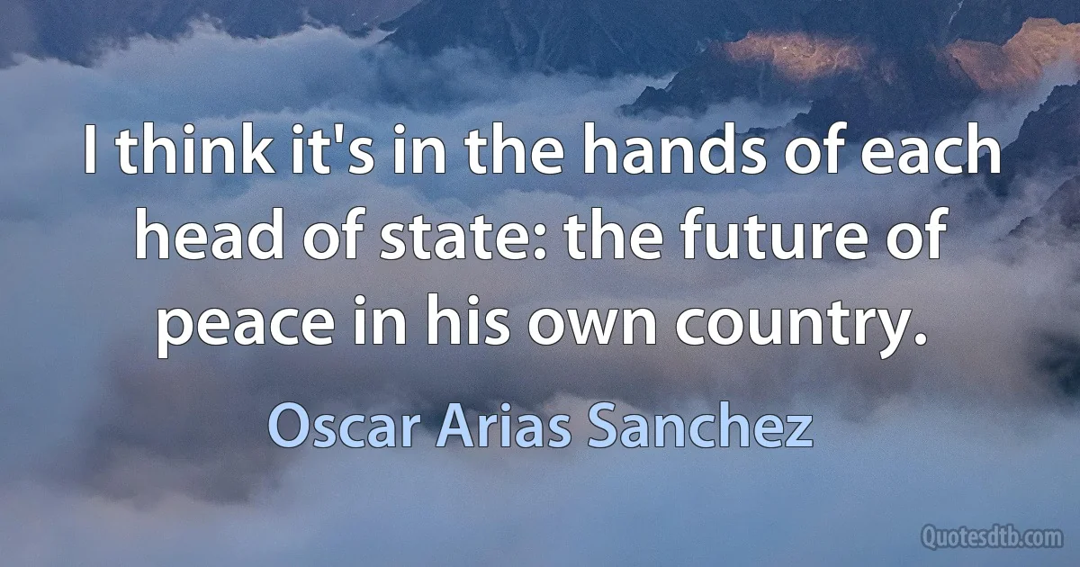 I think it's in the hands of each head of state: the future of peace in his own country. (Oscar Arias Sanchez)