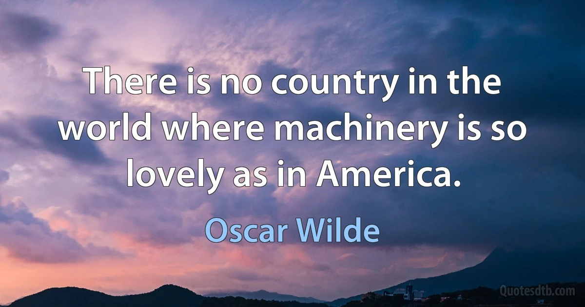 There is no country in the world where machinery is so lovely as in America. (Oscar Wilde)