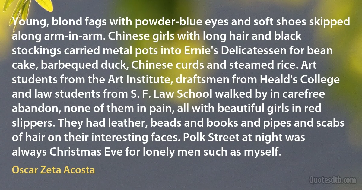 Young, blond fags with powder-blue eyes and soft shoes skipped along arm-in-arm. Chinese girls with long hair and black stockings carried metal pots into Ernie's Delicatessen for bean cake, barbequed duck, Chinese curds and steamed rice. Art students from the Art Institute, draftsmen from Heald's College and law students from S. F. Law School walked by in carefree abandon, none of them in pain, all with beautiful girls in red slippers. They had leather, beads and books and pipes and scabs of hair on their interesting faces. Polk Street at night was always Christmas Eve for lonely men such as myself. (Oscar Zeta Acosta)