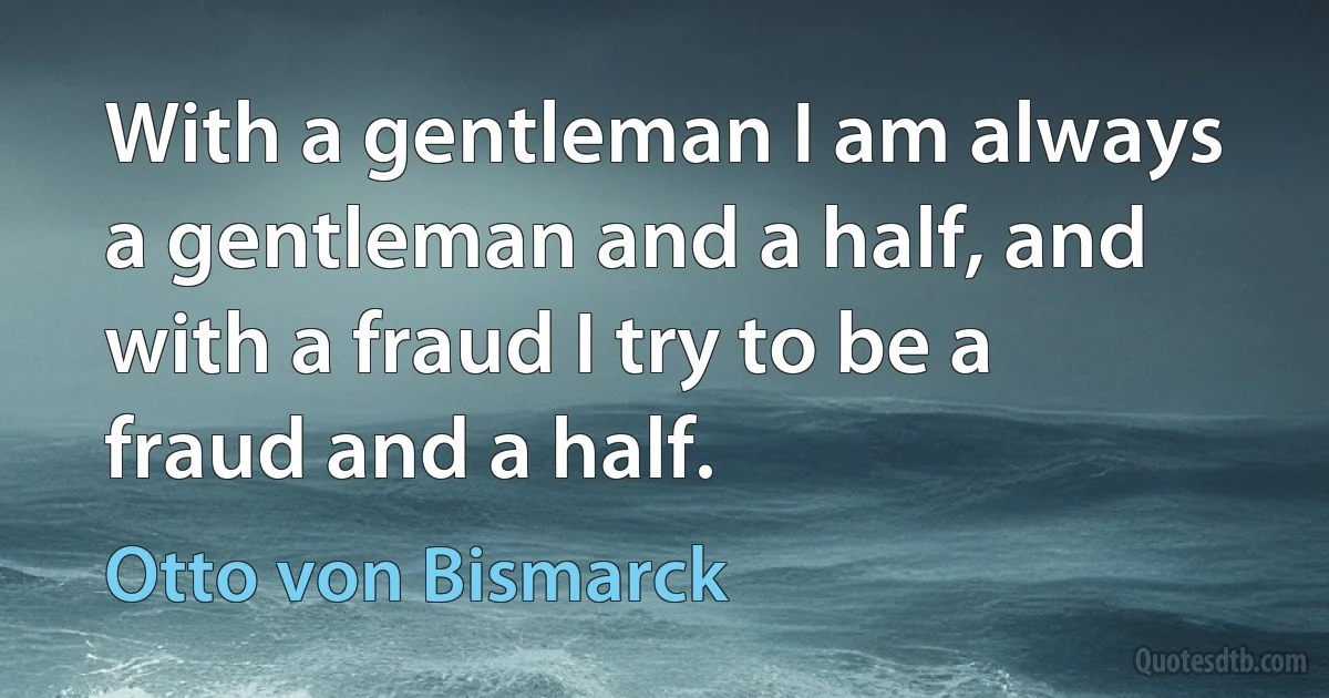 With a gentleman I am always a gentleman and a half, and with a fraud I try to be a fraud and a half. (Otto von Bismarck)