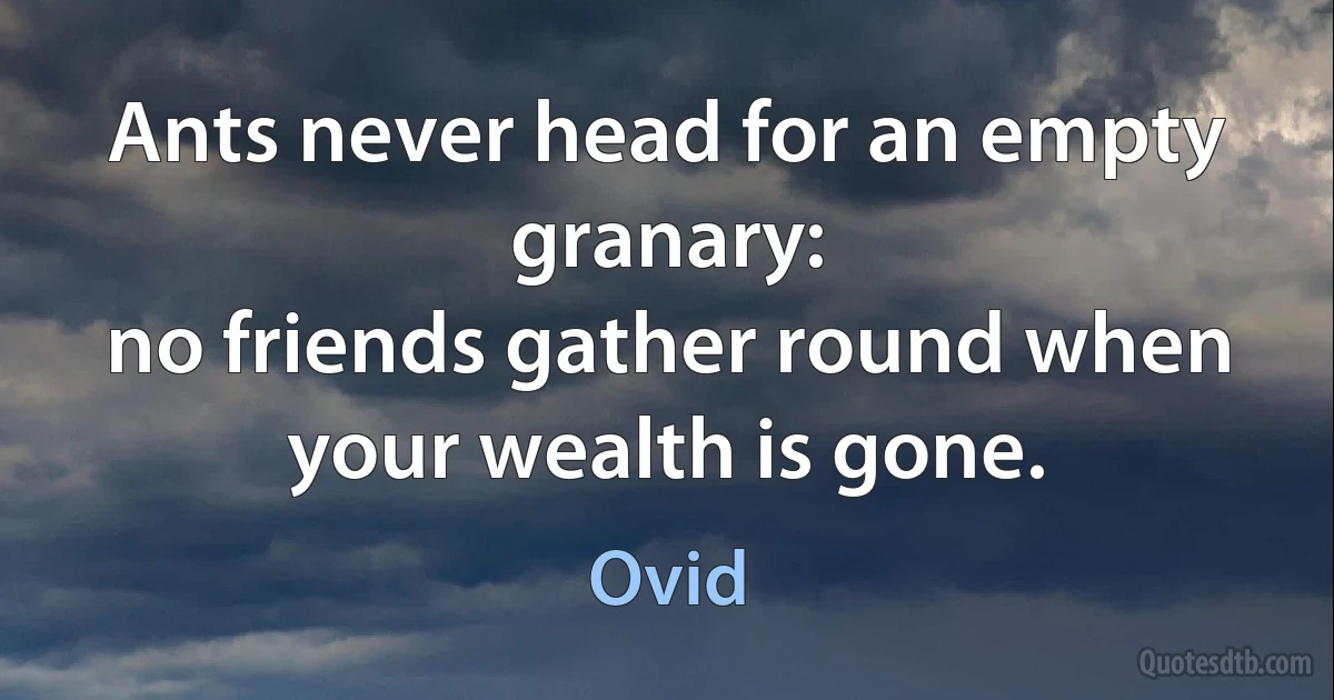 Ants never head for an empty granary:
no friends gather round when your wealth is gone. (Ovid)