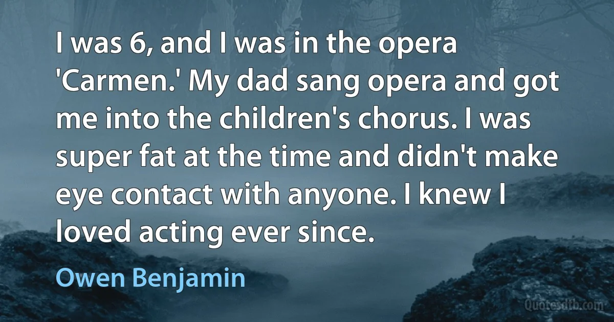 I was 6, and I was in the opera 'Carmen.' My dad sang opera and got me into the children's chorus. I was super fat at the time and didn't make eye contact with anyone. I knew I loved acting ever since. (Owen Benjamin)