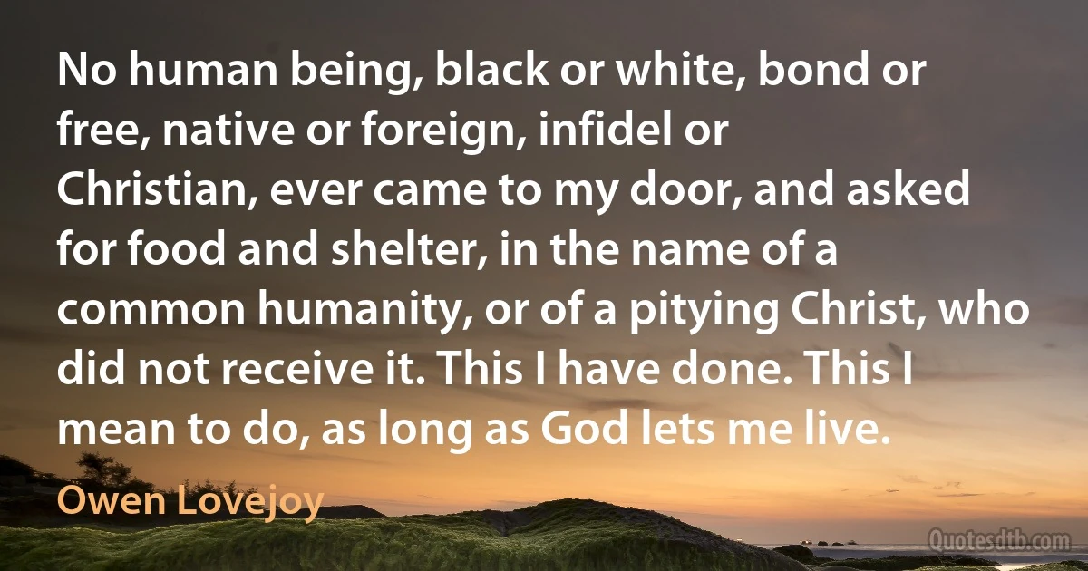 No human being, black or white, bond or free, native or foreign, infidel or Christian, ever came to my door, and asked for food and shelter, in the name of a common humanity, or of a pitying Christ, who did not receive it. This I have done. This I mean to do, as long as God lets me live. (Owen Lovejoy)