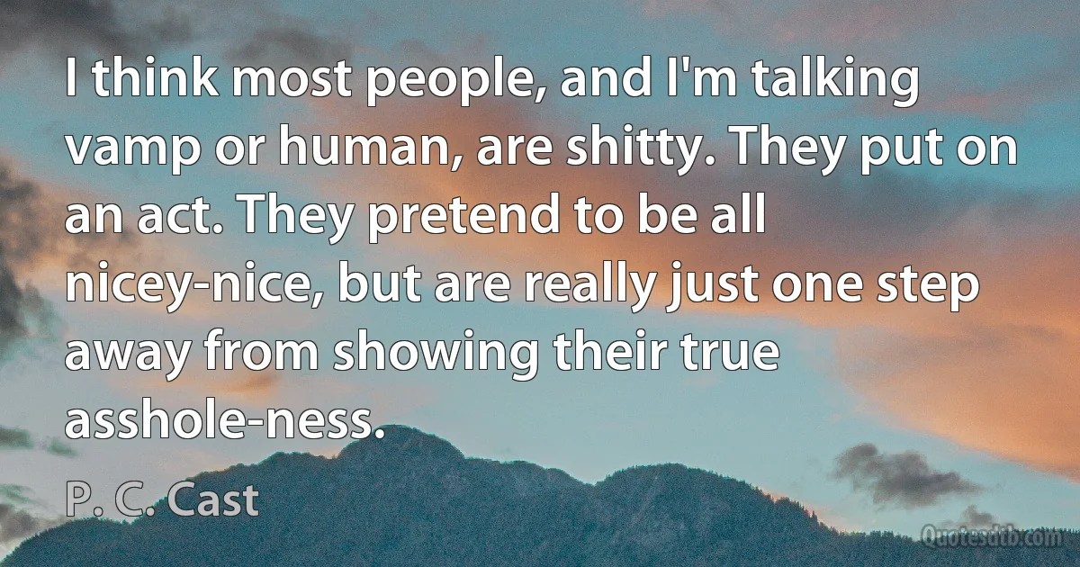 I think most people, and I'm talking vamp or human, are shitty. They put on an act. They pretend to be all nicey-nice, but are really just one step away from showing their true asshole-ness. (P. C. Cast)