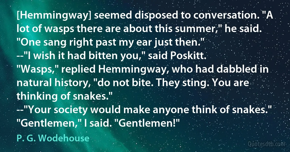 [Hemmingway] seemed disposed to conversation. "A lot of wasps there are about this summer," he said. "One sang right past my ear just then."
--"I wish it had bitten you," said Poskitt.
"Wasps," replied Hemmingway, who had dabbled in natural history, "do not bite. They sting. You are thinking of snakes."
--"Your society would make anyone think of snakes."
"Gentlemen," I said. "Gentlemen!" (P. G. Wodehouse)