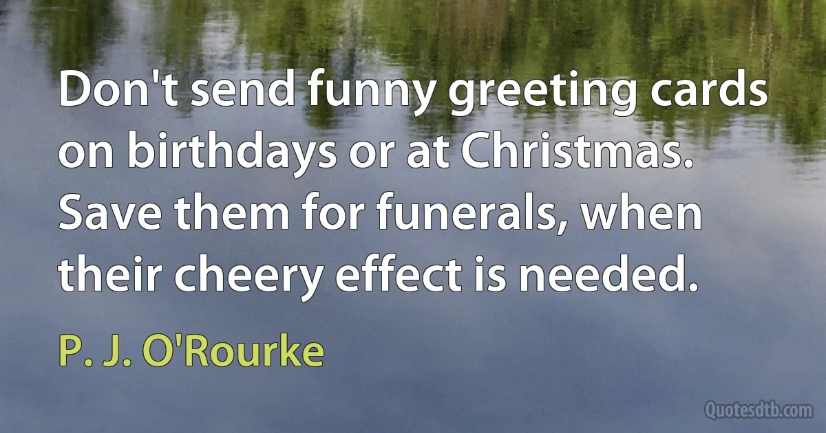 Don't send funny greeting cards on birthdays or at Christmas. Save them for funerals, when their cheery effect is needed. (P. J. O'Rourke)