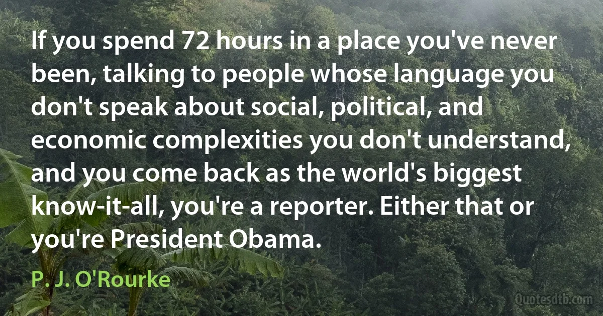 If you spend 72 hours in a place you've never been, talking to people whose language you don't speak about social, political, and economic complexities you don't understand, and you come back as the world's biggest know-it-all, you're a reporter. Either that or you're President Obama. (P. J. O'Rourke)