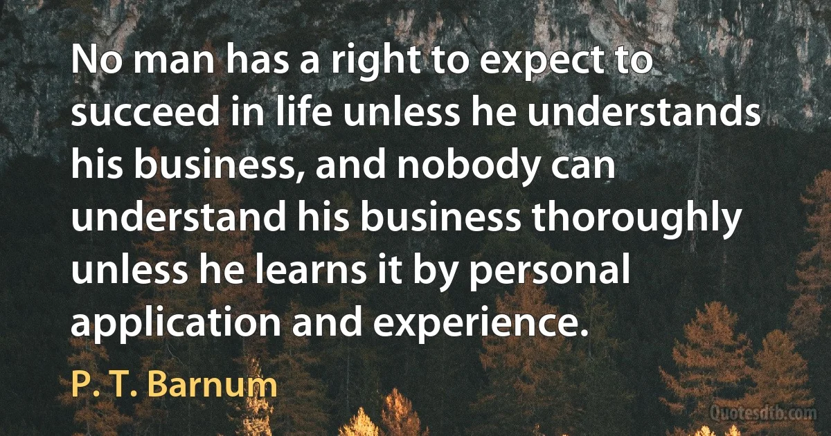 No man has a right to expect to succeed in life unless he understands his business, and nobody can understand his business thoroughly unless he learns it by personal application and experience. (P. T. Barnum)