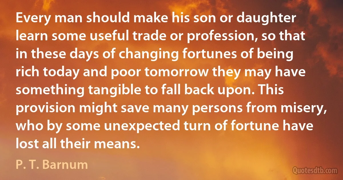 Every man should make his son or daughter learn some useful trade or profession, so that in these days of changing fortunes of being rich today and poor tomorrow they may have something tangible to fall back upon. This provision might save many persons from misery, who by some unexpected turn of fortune have lost all their means. (P. T. Barnum)