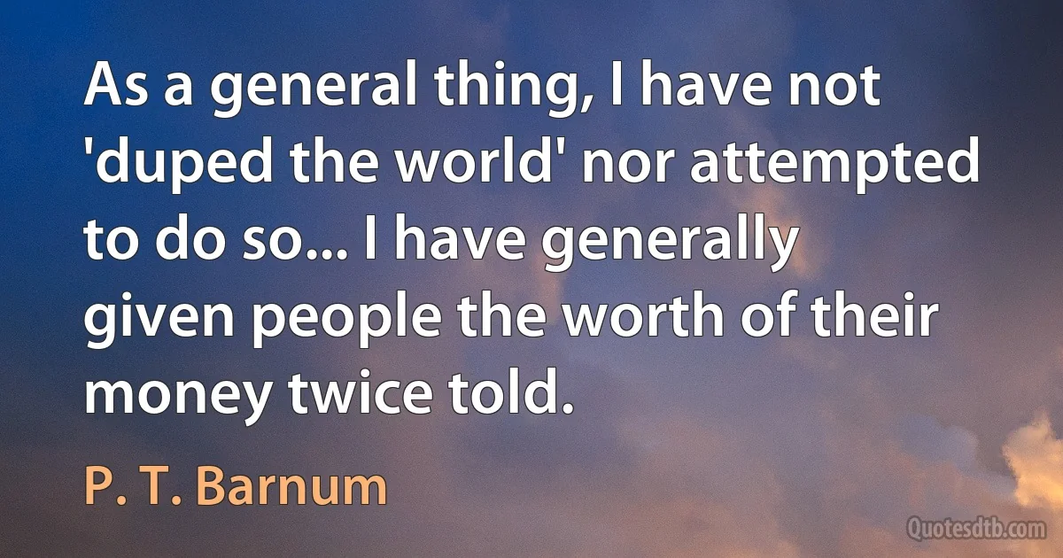 As a general thing, I have not 'duped the world' nor attempted to do so... I have generally given people the worth of their money twice told. (P. T. Barnum)