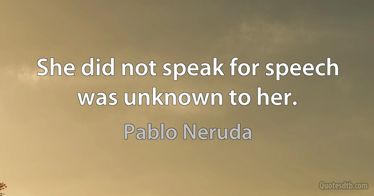 She did not speak for speech was unknown to her. (Pablo Neruda)