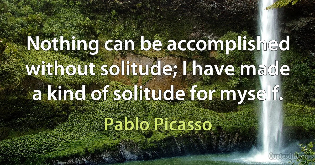 Nothing can be accomplished without solitude; I have made a kind of solitude for myself. (Pablo Picasso)