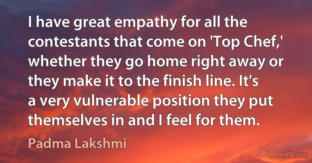 I have great empathy for all the contestants that come on 'Top Chef,' whether they go home right away or they make it to the finish line. It's a very vulnerable position they put themselves in and I feel for them. (Padma Lakshmi)