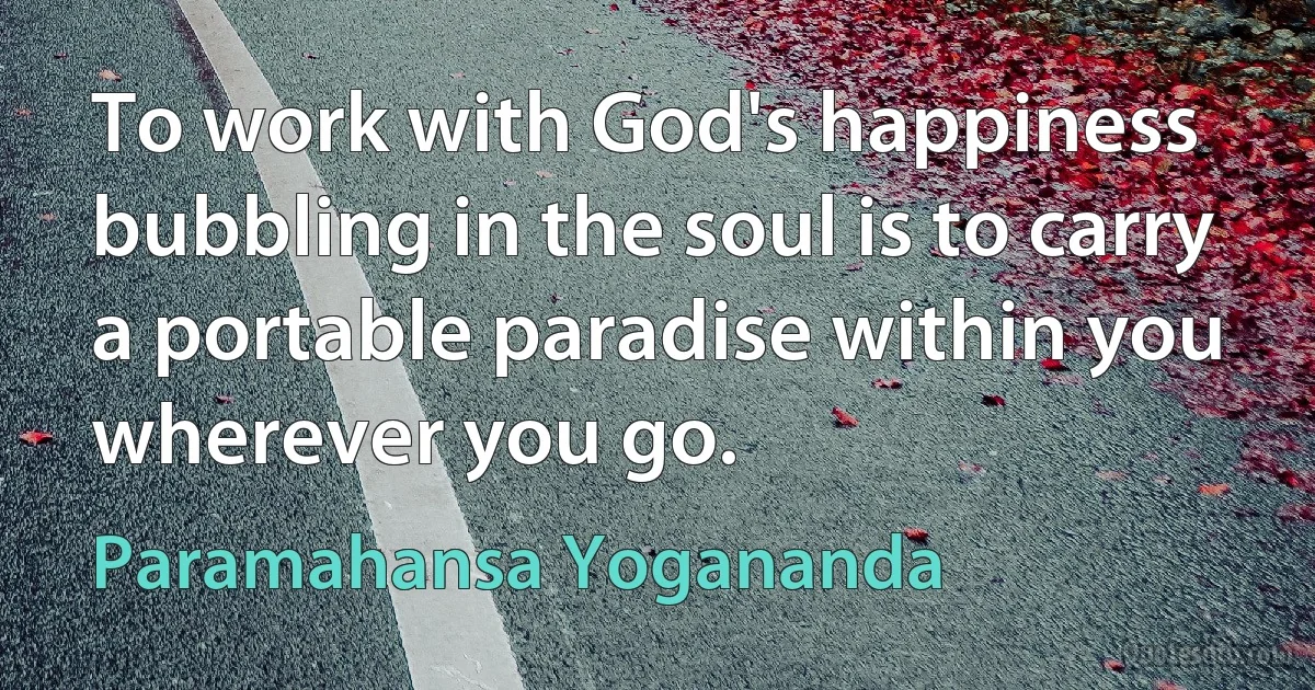 To work with God's happiness bubbling in the soul is to carry a portable paradise within you wherever you go. (Paramahansa Yogananda)