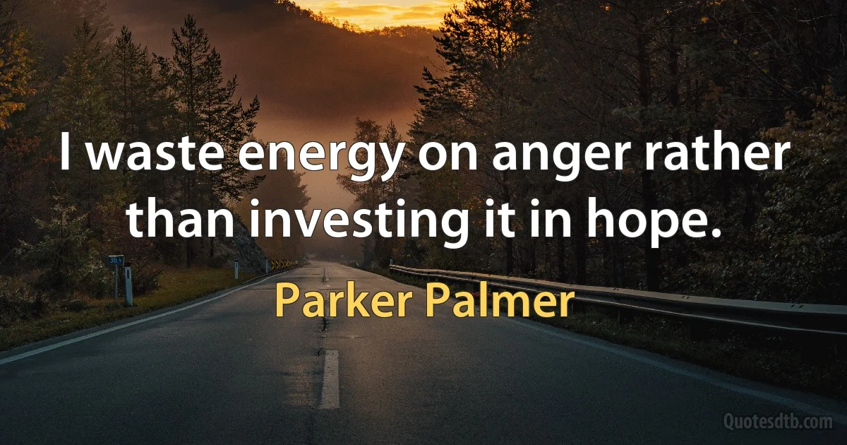 I waste energy on anger rather than investing it in hope. (Parker Palmer)