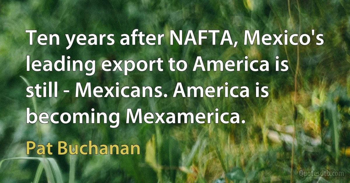 Ten years after NAFTA, Mexico's leading export to America is still - Mexicans. America is becoming Mexamerica. (Pat Buchanan)