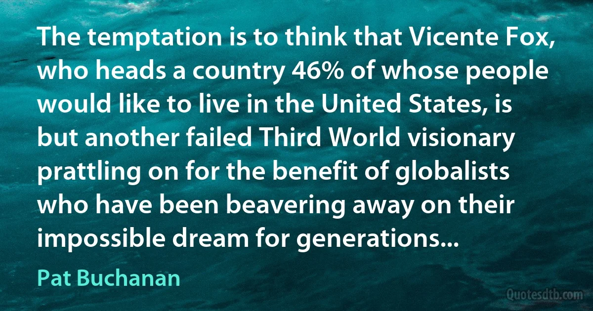 The temptation is to think that Vicente Fox, who heads a country 46% of whose people would like to live in the United States, is but another failed Third World visionary prattling on for the benefit of globalists who have been beavering away on their impossible dream for generations... (Pat Buchanan)