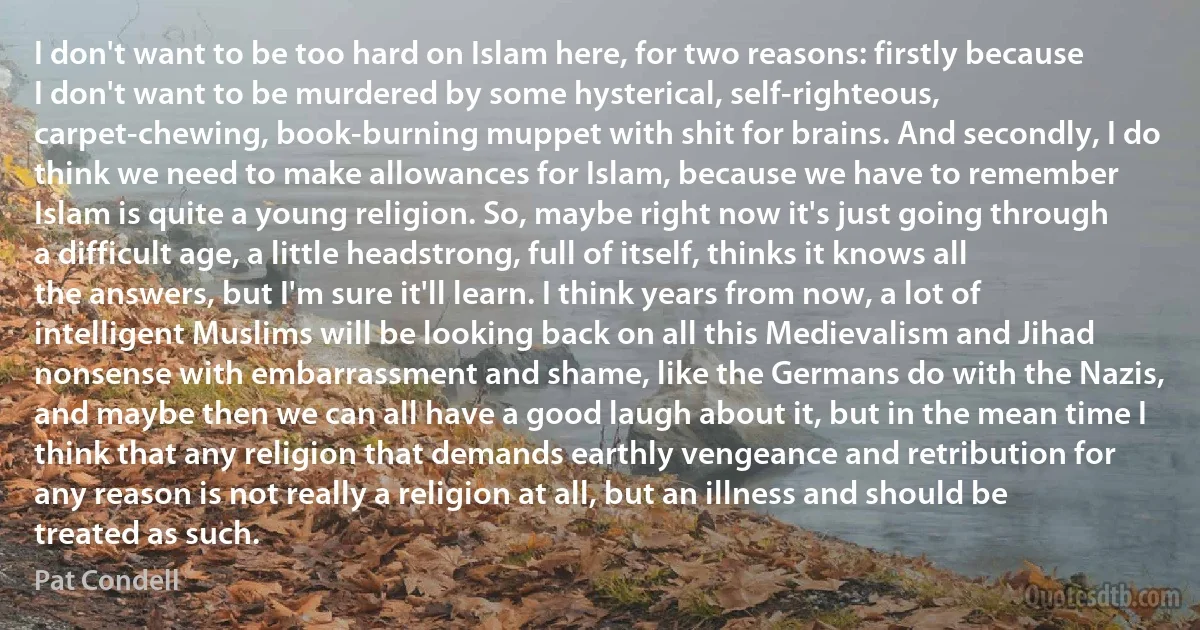 I don't want to be too hard on Islam here, for two reasons: firstly because I don't want to be murdered by some hysterical, self-righteous, carpet-chewing, book-burning muppet with shit for brains. And secondly, I do think we need to make allowances for Islam, because we have to remember Islam is quite a young religion. So, maybe right now it's just going through a difficult age, a little headstrong, full of itself, thinks it knows all the answers, but I'm sure it'll learn. I think years from now, a lot of intelligent Muslims will be looking back on all this Medievalism and Jihad nonsense with embarrassment and shame, like the Germans do with the Nazis, and maybe then we can all have a good laugh about it, but in the mean time I think that any religion that demands earthly vengeance and retribution for any reason is not really a religion at all, but an illness and should be treated as such. (Pat Condell)