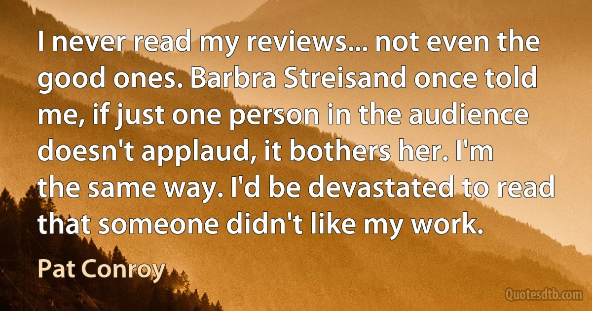 I never read my reviews... not even the good ones. Barbra Streisand once told me, if just one person in the audience doesn't applaud, it bothers her. I'm the same way. I'd be devastated to read that someone didn't like my work. (Pat Conroy)