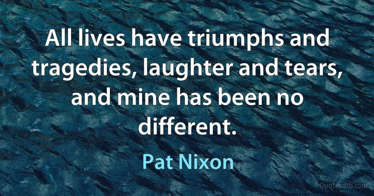 All lives have triumphs and tragedies, laughter and tears, and mine has been no different. (Pat Nixon)