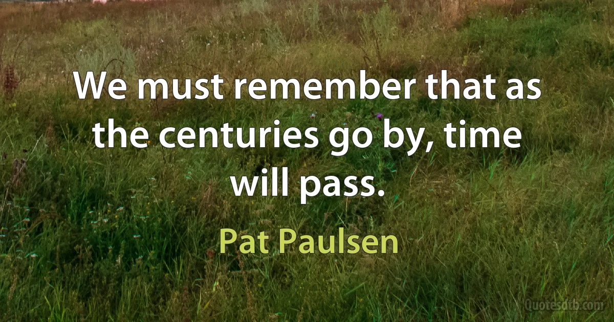 We must remember that as the centuries go by, time will pass. (Pat Paulsen)