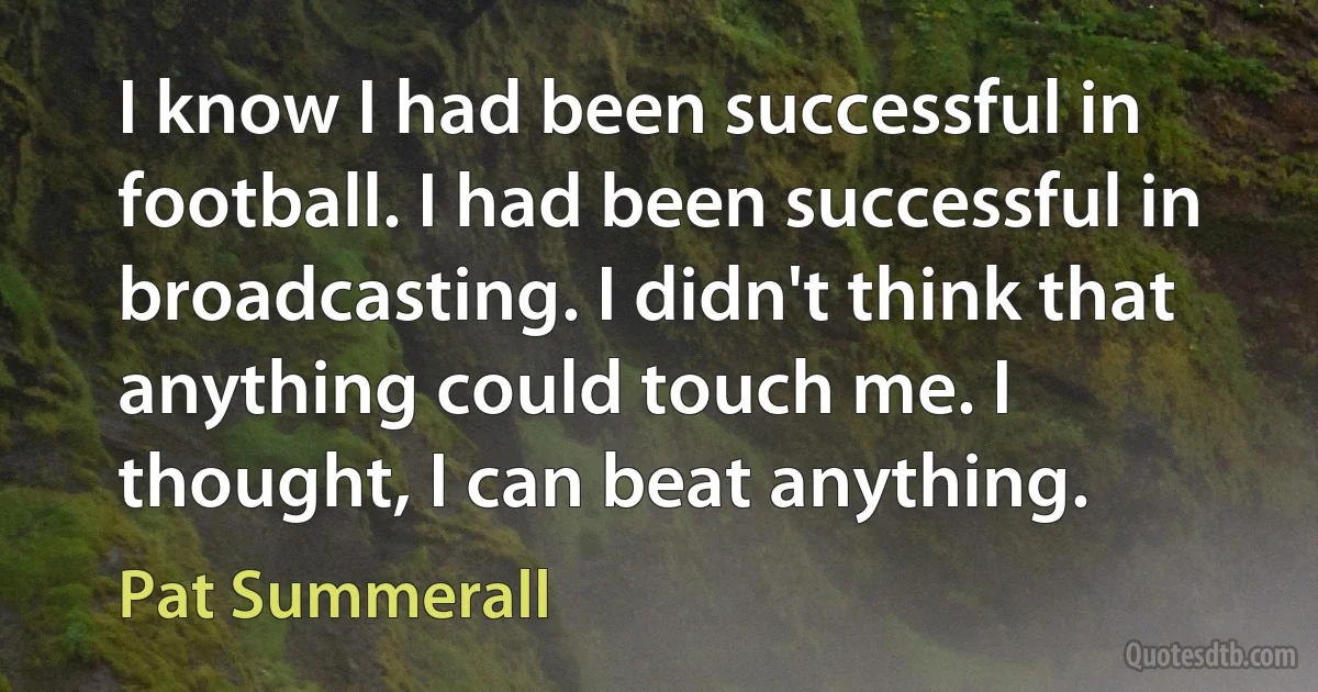 I know I had been successful in football. I had been successful in broadcasting. I didn't think that anything could touch me. I thought, I can beat anything. (Pat Summerall)