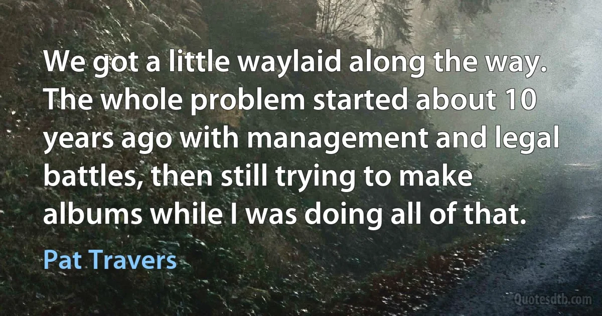 We got a little waylaid along the way. The whole problem started about 10 years ago with management and legal battles, then still trying to make albums while I was doing all of that. (Pat Travers)