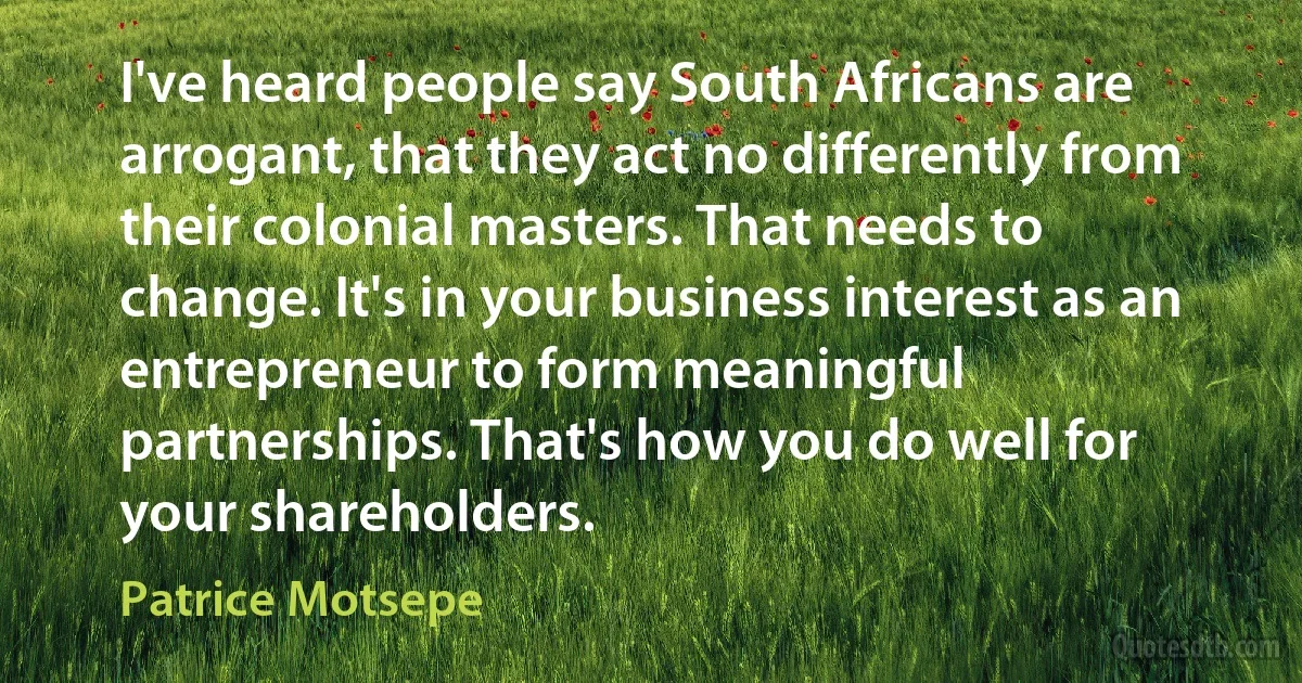 I've heard people say South Africans are arrogant, that they act no differently from their colonial masters. That needs to change. It's in your business interest as an entrepreneur to form meaningful partnerships. That's how you do well for your shareholders. (Patrice Motsepe)