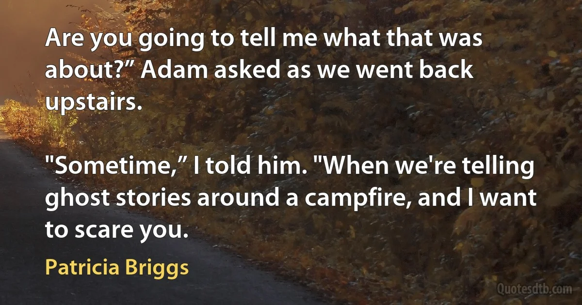 Are you going to tell me what that was about?” Adam asked as we went back upstairs.

"Sometime,” I told him. "When we're telling ghost stories around a campfire, and I want to scare you. (Patricia Briggs)