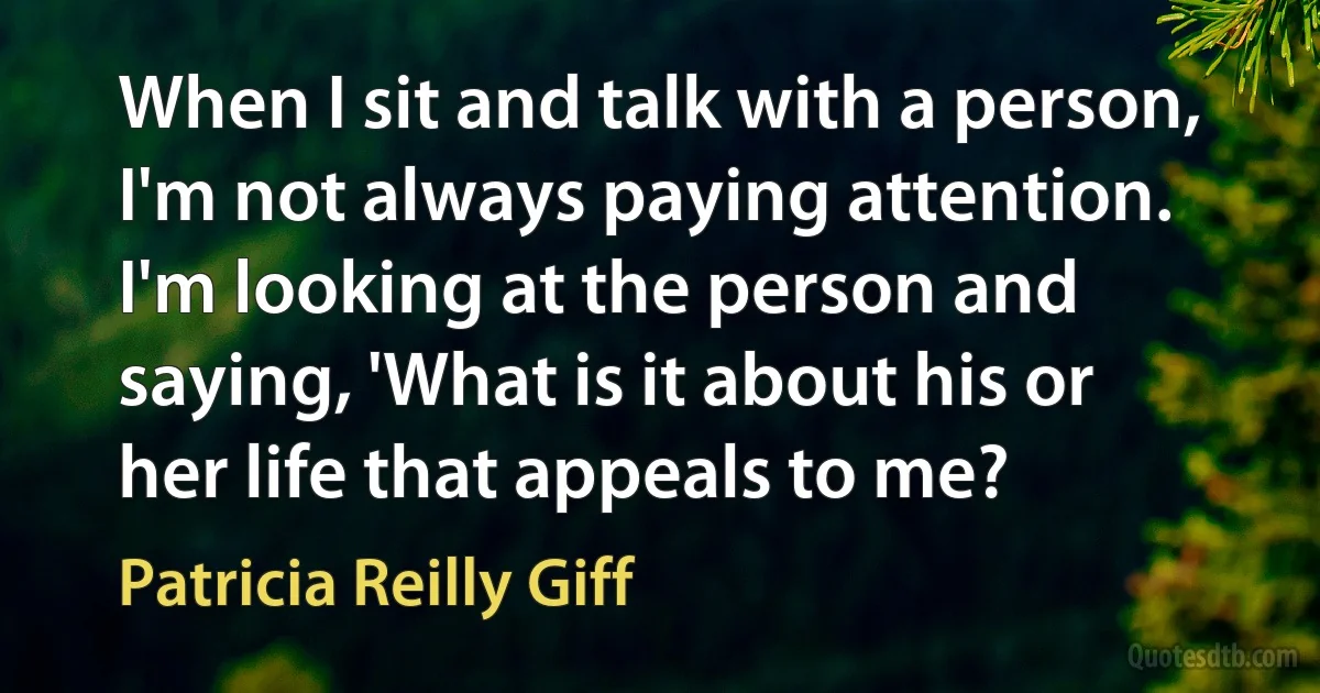 When I sit and talk with a person, I'm not always paying attention. I'm looking at the person and saying, 'What is it about his or her life that appeals to me? (Patricia Reilly Giff)