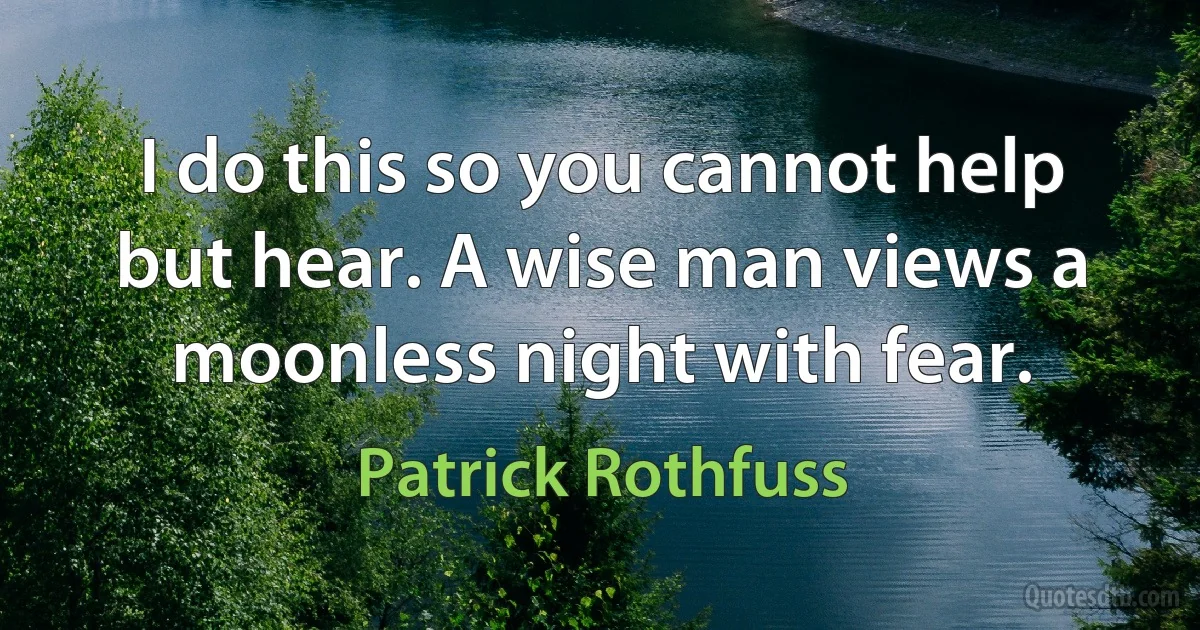 I do this so you cannot help but hear. A wise man views a moonless night with fear. (Patrick Rothfuss)