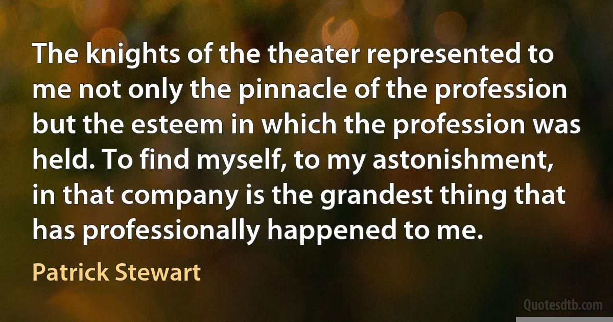 The knights of the theater represented to me not only the pinnacle of the profession but the esteem in which the profession was held. To find myself, to my astonishment, in that company is the grandest thing that has professionally happened to me. (Patrick Stewart)