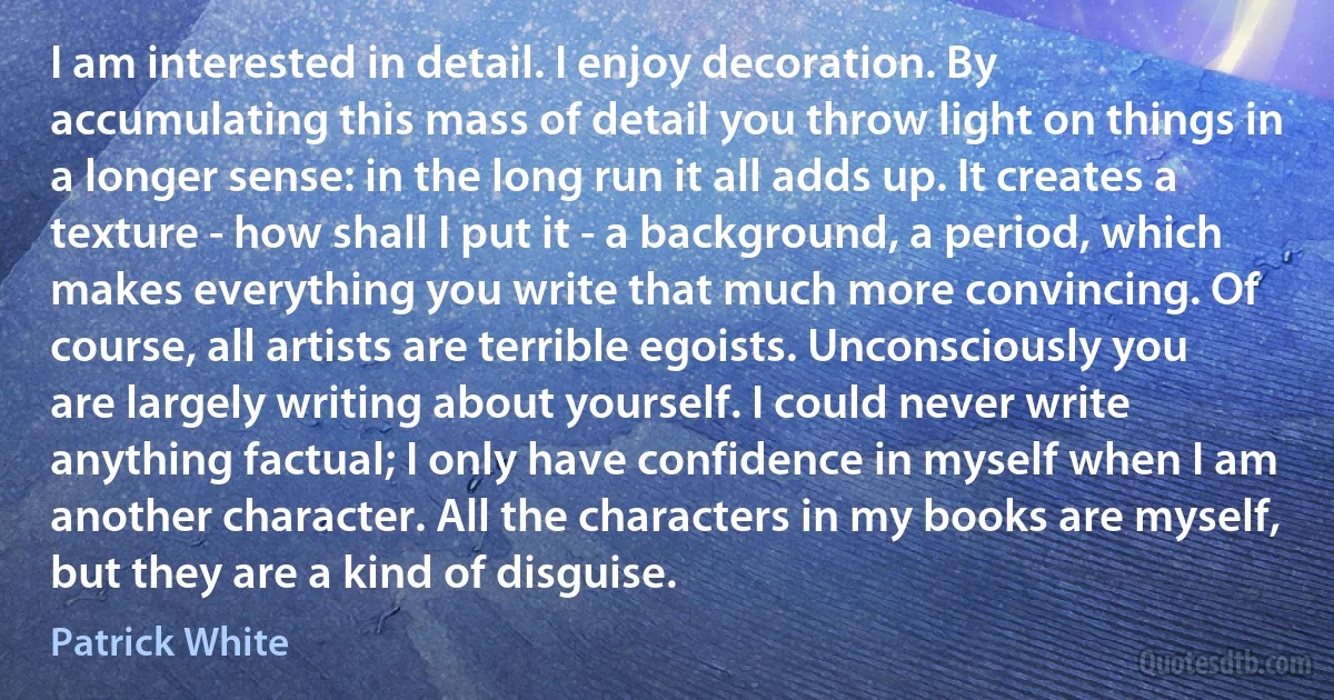 I am interested in detail. I enjoy decoration. By accumulating this mass of detail you throw light on things in a longer sense: in the long run it all adds up. It creates a texture - how shall I put it - a background, a period, which makes everything you write that much more convincing. Of course, all artists are terrible egoists. Unconsciously you are largely writing about yourself. I could never write anything factual; I only have confidence in myself when I am another character. All the characters in my books are myself, but they are a kind of disguise. (Patrick White)