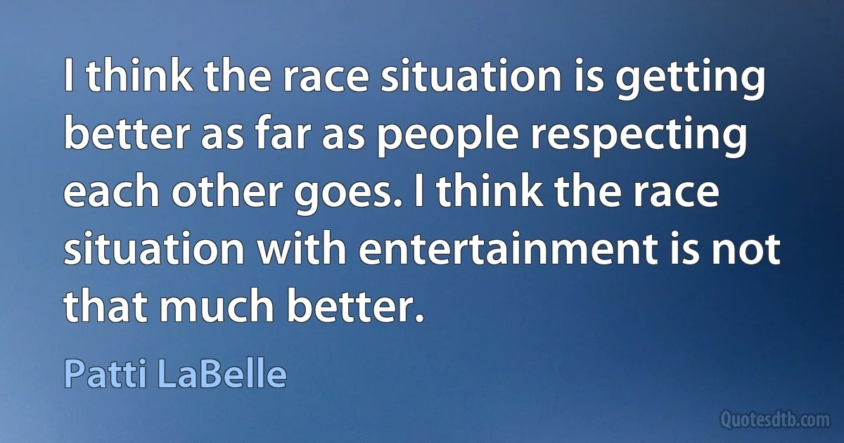 I think the race situation is getting better as far as people respecting each other goes. I think the race situation with entertainment is not that much better. (Patti LaBelle)