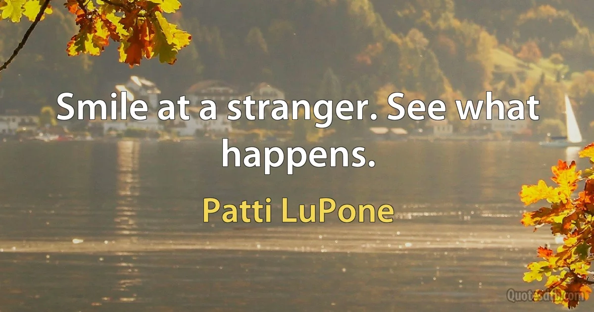 Smile at a stranger. See what happens. (Patti LuPone)