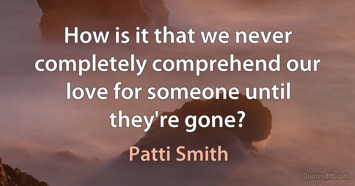 How is it that we never completely comprehend our love for someone until they're gone? (Patti Smith)